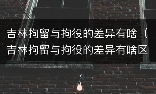 吉林拘留与拘役的差异有啥（吉林拘留与拘役的差异有啥区别）