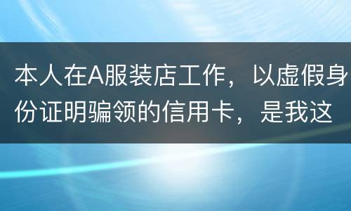 本人在A服装店工作，以虚假身份证明骗领的信用卡，是我这样的吗