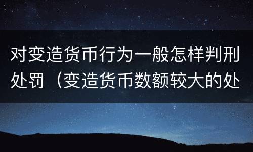 对变造货币行为一般怎样判刑处罚（变造货币数额较大的处以下有期徒刑）