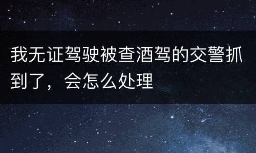 我无证驾驶被查酒驾的交警抓到了，会怎么处理