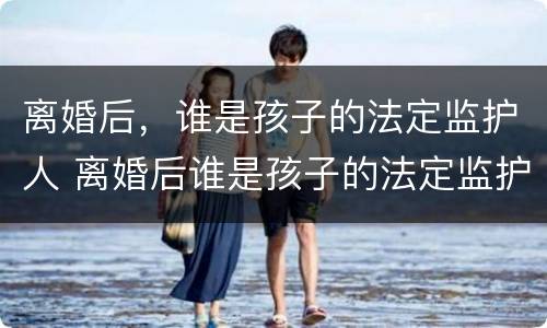 离婚后，谁是孩子的法定监护人 离婚后谁是孩子的法定监护人