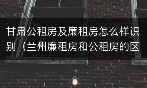 甘肃公租房及廉租房怎么样识别（兰州廉租房和公租房的区别）