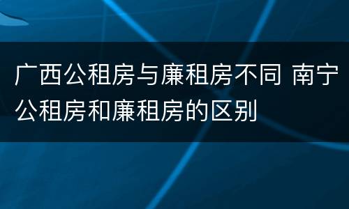 广西公租房与廉租房不同 南宁公租房和廉租房的区别