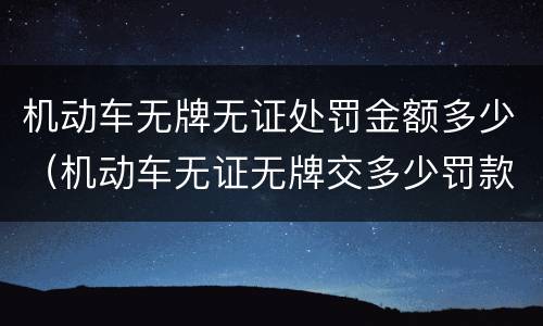机动车无牌无证处罚金额多少（机动车无证无牌交多少罚款）