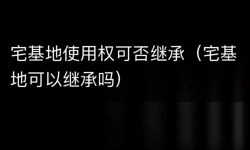 宅基地使用权可否继承（宅基地可以继承吗）