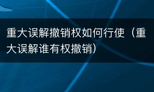 重大误解撤销权如何行使（重大误解谁有权撤销）