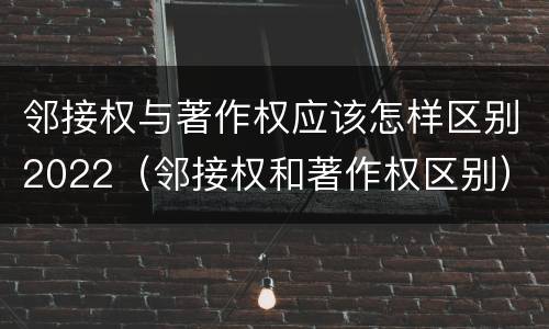 邻接权与著作权应该怎样区别2022（邻接权和著作权区别）
