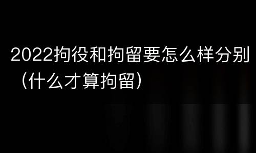 2022拘役和拘留要怎么样分别（什么才算拘留）