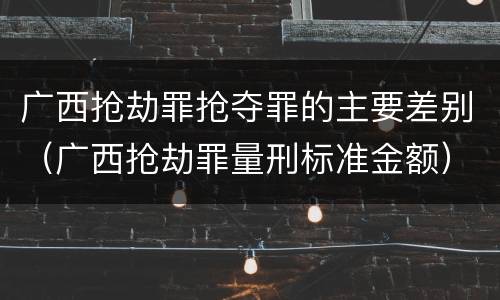 广西抢劫罪抢夺罪的主要差别（广西抢劫罪量刑标准金额）