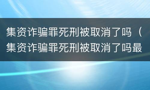 集资诈骗罪死刑被取消了吗（集资诈骗罪死刑被取消了吗最新消息）