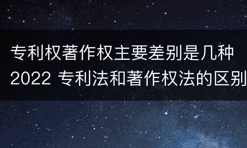 专利权著作权主要差别是几种2022 专利法和著作权法的区别