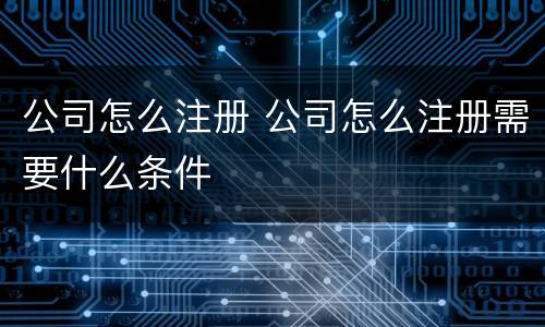 公司怎么注册 公司怎么注册需要什么条件