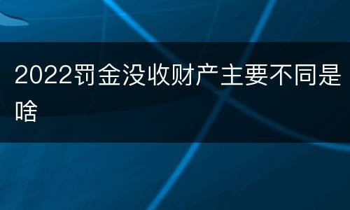 2022罚金没收财产主要不同是啥