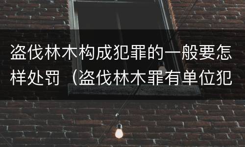 盗伐林木构成犯罪的一般要怎样处罚（盗伐林木罪有单位犯罪吗）