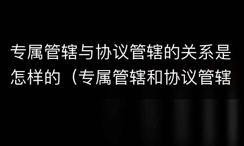 专属管辖与协议管辖的关系是怎样的（专属管辖和协议管辖哪个优先）