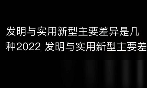 发明与实用新型主要差异是几种2022 发明与实用新型主要差异是几种2022年的
