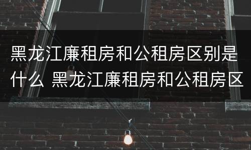 黑龙江廉租房和公租房区别是什么 黑龙江廉租房和公租房区别是什么呢