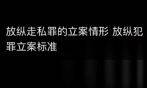 放纵走私罪的立案情形 放纵犯罪立案标准