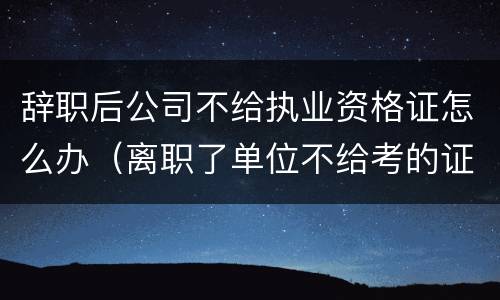 辞职后公司不给执业资格证怎么办（离职了单位不给考的证怎么办）