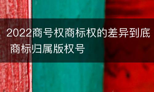 2022商号权商标权的差异到底 商标归属版权号