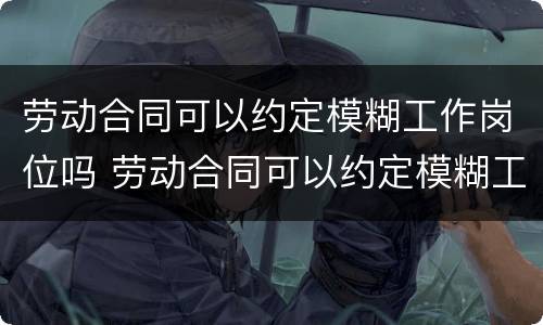 劳动合同可以约定模糊工作岗位吗 劳动合同可以约定模糊工作岗位吗怎么写
