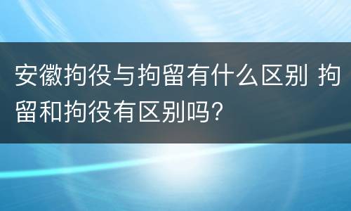 安徽拘役与拘留有什么区别 拘留和拘役有区别吗?