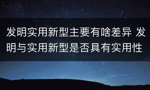 发明实用新型主要有啥差异 发明与实用新型是否具有实用性