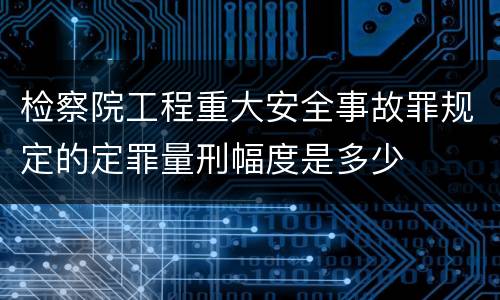 检察院工程重大安全事故罪规定的定罪量刑幅度是多少