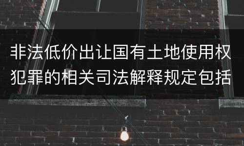 非法低价出让国有土地使用权犯罪的相关司法解释规定包括什么重要内容