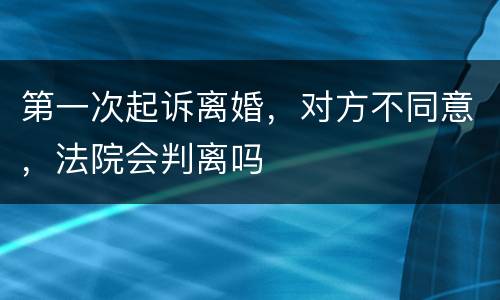 第一次起诉离婚，对方不同意，法院会判离吗