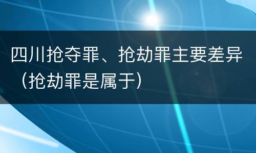 四川抢夺罪、抢劫罪主要差异（抢劫罪是属于）