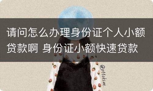 请问怎么办理身份证个人小额贷款啊 身份证小额快速贷款