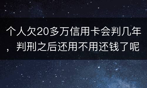 个人欠20多万信用卡会判几年，判刑之后还用不用还钱了呢