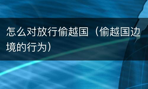 怎么对放行偷越国（偷越国边境的行为）