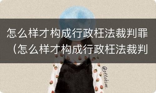 怎么样才构成行政枉法裁判罪（怎么样才构成行政枉法裁判罪呢）