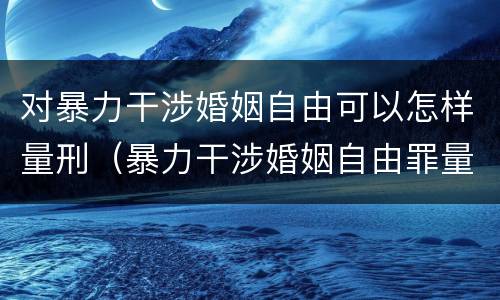 对暴力干涉婚姻自由可以怎样量刑（暴力干涉婚姻自由罪量刑）