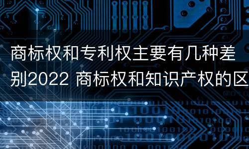 商标权和专利权主要有几种差别2022 商标权和知识产权的区别