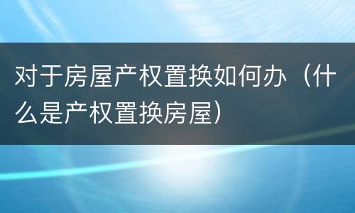 对于房屋产权置换如何办（什么是产权置换房屋）