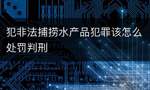 犯非法捕捞水产品犯罪该怎么处罚判刑