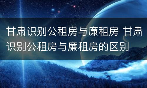 甘肃识别公租房与廉租房 甘肃识别公租房与廉租房的区别