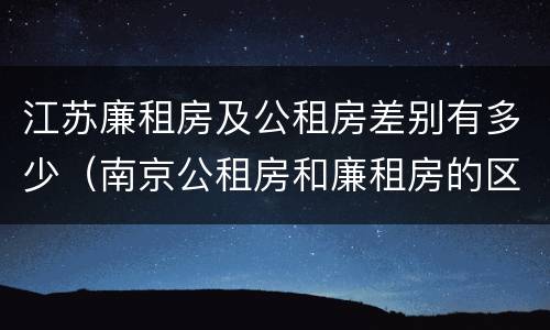 江苏廉租房及公租房差别有多少（南京公租房和廉租房的区别）