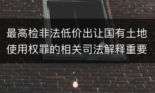 最高检非法低价出让国有土地使用权罪的相关司法解释重要规定有哪些
