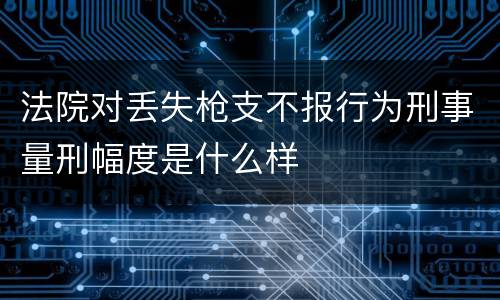 法院对丢失枪支不报行为刑事量刑幅度是什么样