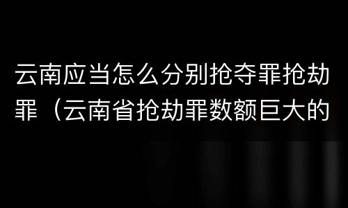 云南应当怎么分别抢夺罪抢劫罪（云南省抢劫罪数额巨大的标准）