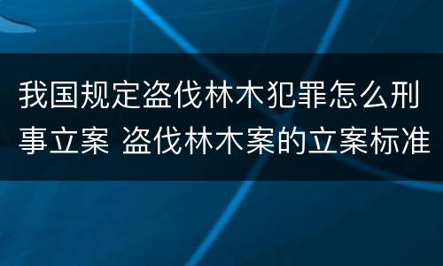 我国规定盗伐林木犯罪怎么刑事立案 盗伐林木案的立案标准及定罪与量刑