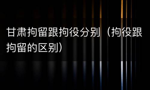甘肃拘留跟拘役分别（拘役跟拘留的区别）