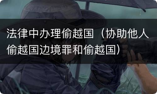 法律中办理偷越国（协助他人偷越国边境罪和偷越国）