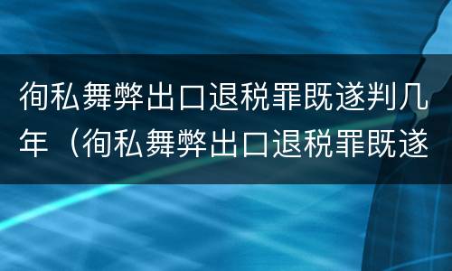 徇私舞弊出口退税罪既遂判几年（徇私舞弊出口退税罪既遂判几年）