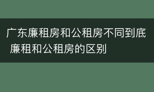 广东廉租房和公租房不同到底 廉租和公租房的区别