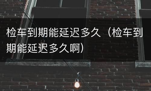 检车到期能延迟多久（检车到期能延迟多久啊）
